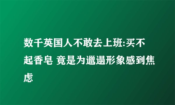 数千英国人不敢去上班:买不起香皂 竟是为邋遢形象感到焦虑