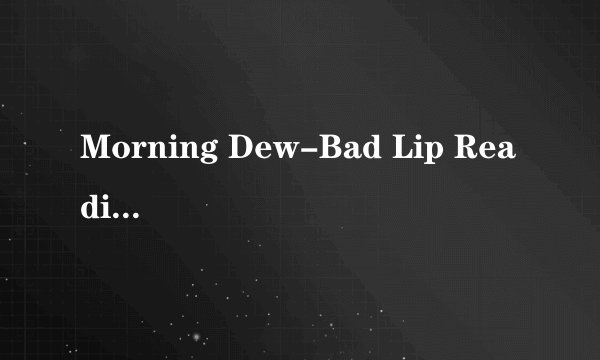 Morning Dew-Bad Lip Reading歌词 我知道这是恶搞的 但很好听　想知道它的歌词，可以的话也翻译成中文谢谢