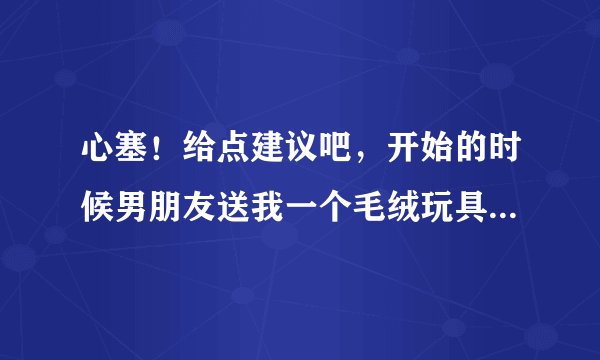 心塞！给点建议吧，开始的时候男朋友送我一个毛绒玩具，我当时很高兴，有一次我在他日志里看见他以前追过
