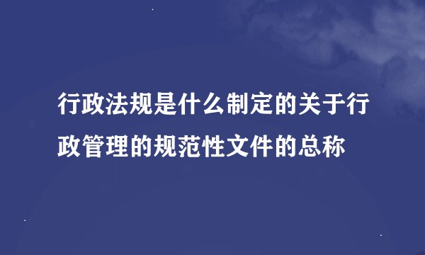 行政法规是什么制定的关于行政管理的规范性文件的总称