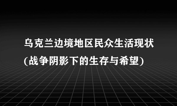 乌克兰边境地区民众生活现状(战争阴影下的生存与希望)