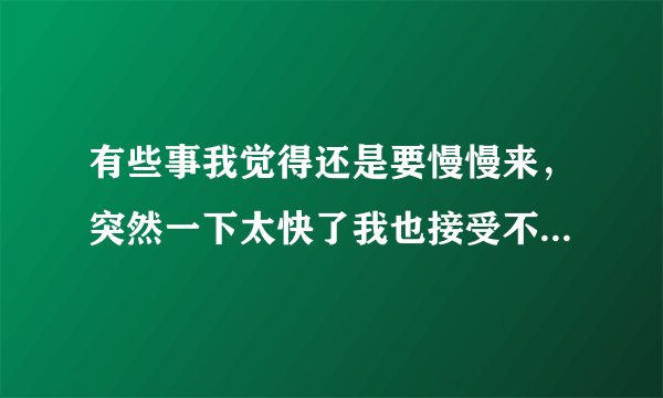 有些事我觉得还是要慢慢来，突然一下太快了我也接受不了，一旦接受了你我也不知道我们能不能一直走下去，