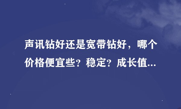 声讯钻好还是宽带钻好，哪个价格便宜些？稳定？成长值？还有使用时间等哪个好些。
