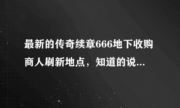 最新的传奇续章666地下收购商人刷新地点，知道的说下，谢谢