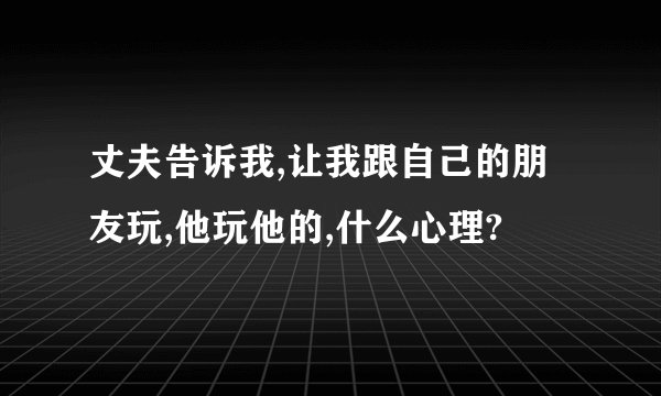 丈夫告诉我,让我跟自己的朋友玩,他玩他的,什么心理?
