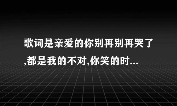 歌词是亲爱的你别再别再哭了,都是我的不对,你笑的时候真的好美,歌名是什么