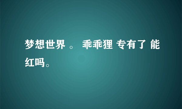 梦想世界 。 乖乖狸 专有了 能红吗。