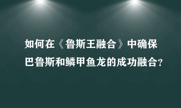 如何在《鲁斯王融合》中确保巴鲁斯和鳞甲鱼龙的成功融合？