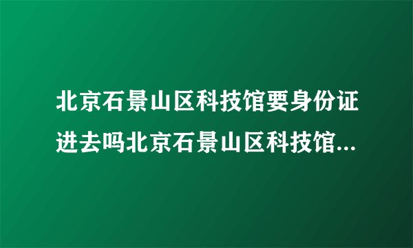 北京石景山区科技馆要身份证进去吗北京石景山区科技馆要身份证进去吗现在