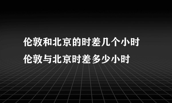 伦敦和北京的时差几个小时 伦敦与北京时差多少小时