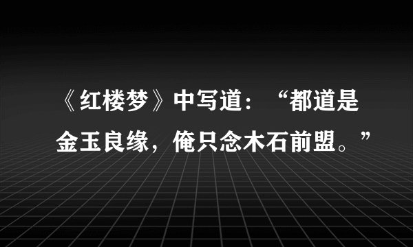 《红楼梦》中写道：“都道是金玉良缘，俺只念木石前盟。”