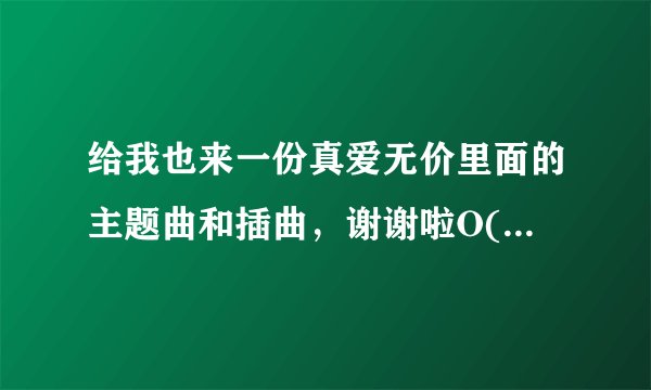给我也来一份真爱无价里面的主题曲和插曲，谢谢啦O(∩_∩)O~