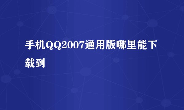 手机QQ2007通用版哪里能下载到
