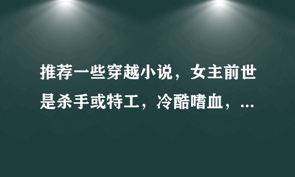 推荐一些穿越小说，女主前世是杀手或特工，冷酷嗜血，穿越成嫡女，倾国倾城，男主腹黑强大邪魅，皇上或王