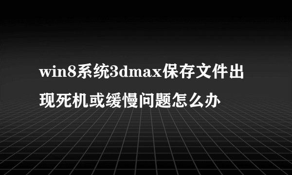 win8系统3dmax保存文件出现死机或缓慢问题怎么办