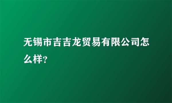 无锡市吉吉龙贸易有限公司怎么样？