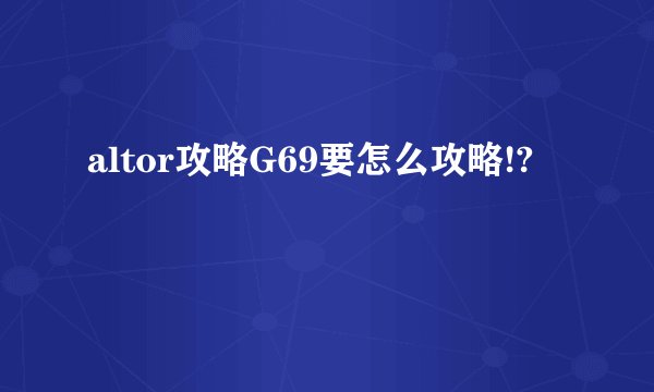 altor攻略G69要怎么攻略!?