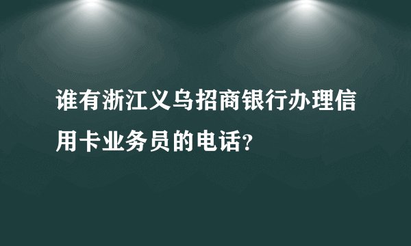 谁有浙江义乌招商银行办理信用卡业务员的电话？