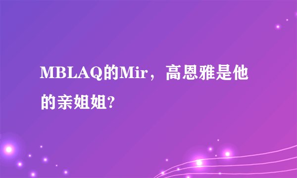 MBLAQ的Mir，高恩雅是他的亲姐姐?