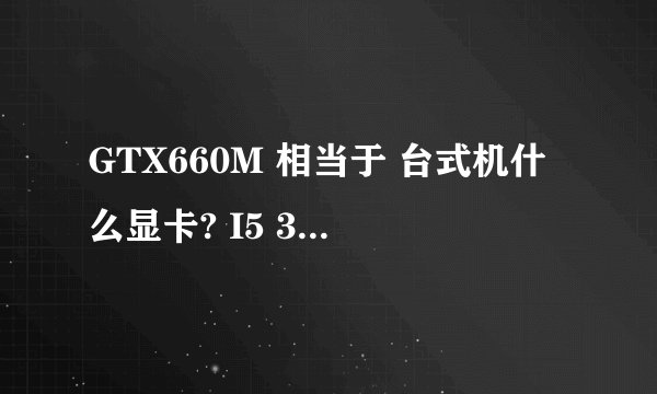GTX660M 相当于 台式机什么显卡? I5 3380M相当于 I7 哪个型号？
