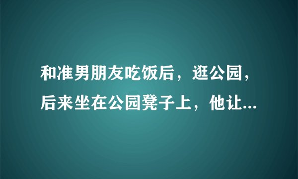 和准男朋友吃饭后，逛公园，后来坐在公园凳子上，他让我把我手放他那，我没敢动，每次在一起他似乎都这样