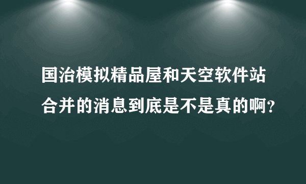 国治模拟精品屋和天空软件站合并的消息到底是不是真的啊？