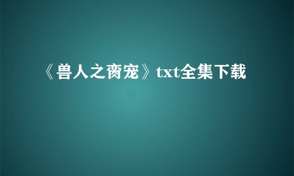 《兽人之脔宠》txt全集下载