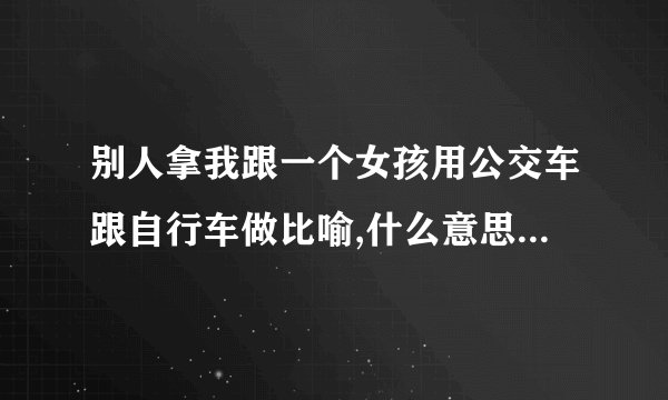别人拿我跟一个女孩用公交车跟自行车做比喻,什么意思，把女孩比作是