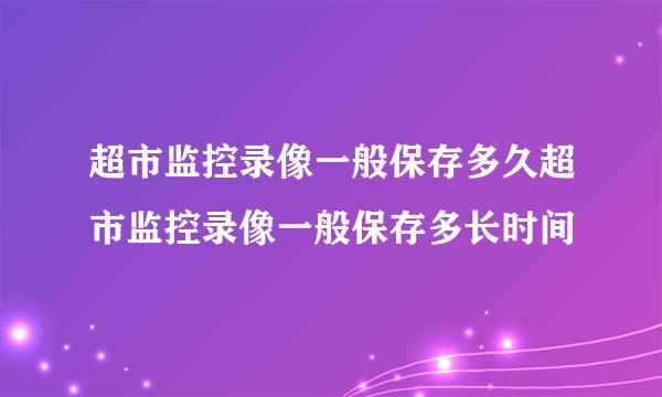 超市监控录像一般保存多久超市监控录像一般保存多长时间