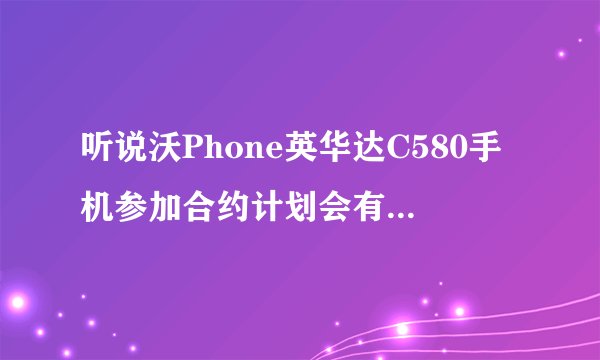 听说沃Phone英华达C580手机参加合约计划会有话费送，我要怎么样办理啊？