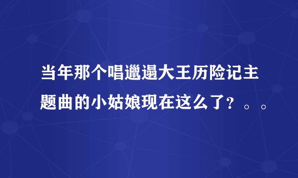 当年那个唱邋遢大王历险记主题曲的小姑娘现在这么了？。。