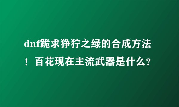 dnf跪求狰狞之绿的合成方法！百花现在主流武器是什么？