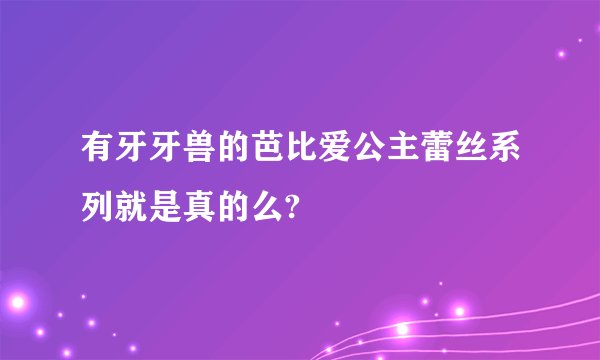有牙牙兽的芭比爱公主蕾丝系列就是真的么?