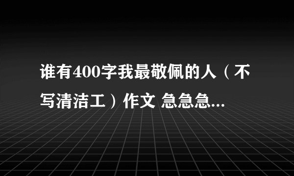 谁有400字我最敬佩的人（不写清洁工）作文 急急急！！！！！！！