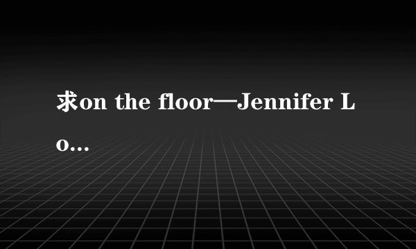 求on the floor—Jennifer Lopez的中英文歌词