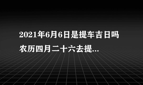 2021年6月6日是提车吉日吗 农历四月二十六去提车吉利吗?