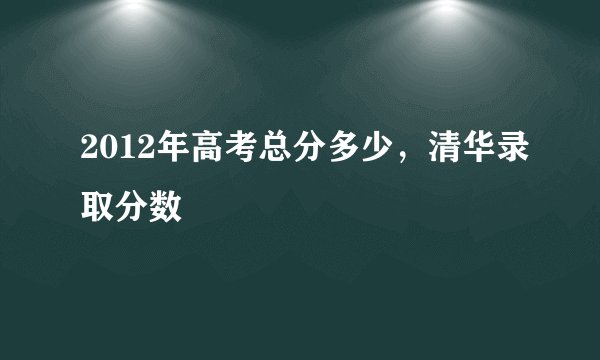 2012年高考总分多少，清华录取分数