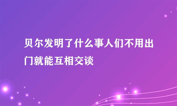 贝尔发明了什么事人们不用出门就能互相交谈