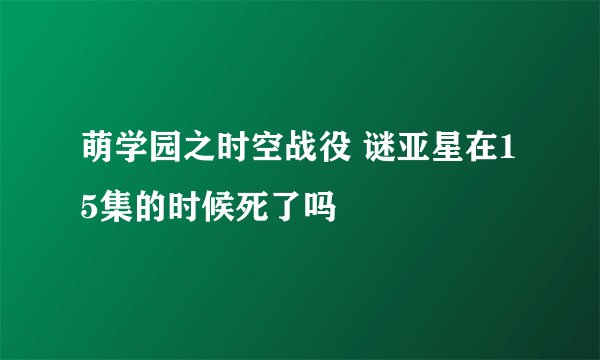 萌学园之时空战役 谜亚星在15集的时候死了吗