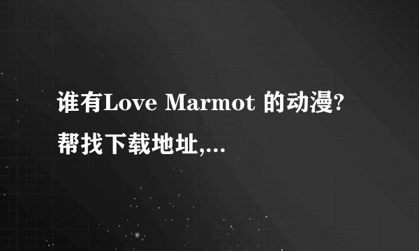 谁有Love Marmot 的动漫?帮找下载地址,或发个给我260707439@qq.com