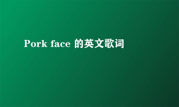Pork face 的英文歌词