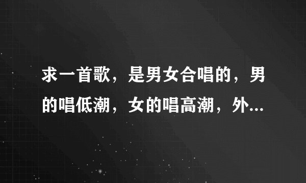 求一首歌，是男女合唱的，男的唱低潮，女的唱高潮，外语歌，貌似低潮是韩语，高潮是英语