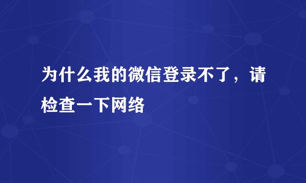 为什么我的微信登录不了，请检查一下网络