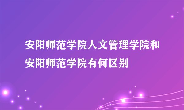 安阳师范学院人文管理学院和安阳师范学院有何区别