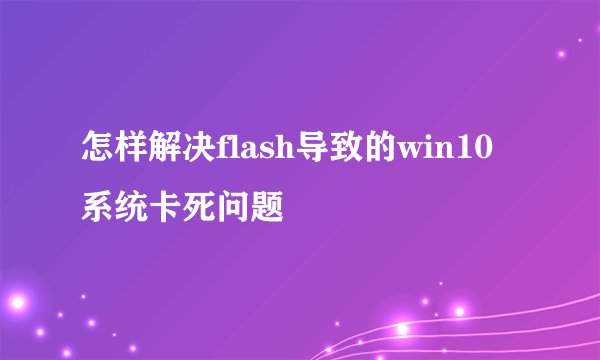 怎样解决flash导致的win10系统卡死问题