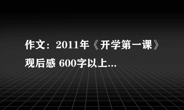 作文：2011年《开学第一课》观后感 600字以上 急急急急急！！！！！！！！！，希望在9月1日21：00以前回答