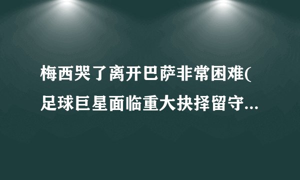 梅西哭了离开巴萨非常困难(足球巨星面临重大抉择留守或离开巴萨?)_百度...