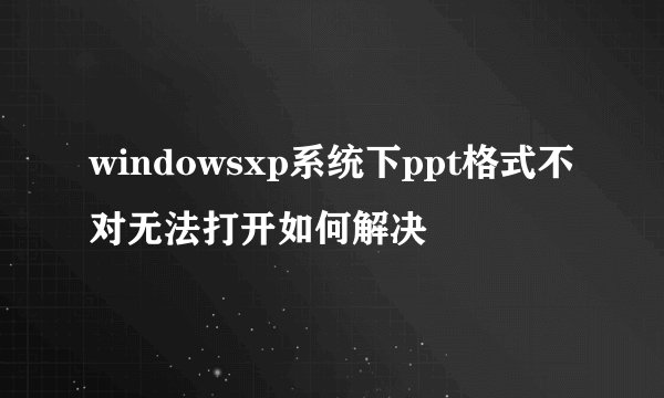 windowsxp系统下ppt格式不对无法打开如何解决
