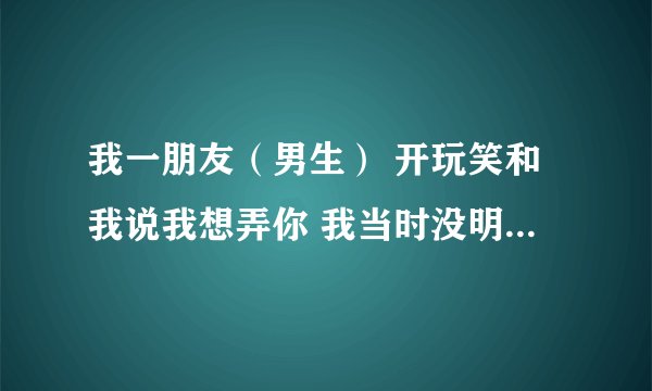 我一朋友（男生） 开玩笑和我说我想弄你 我当时没明白过来就说了一句行啊，没问题啊 事