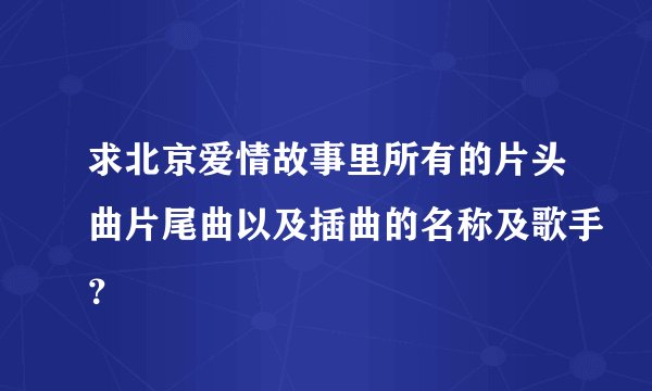 求北京爱情故事里所有的片头曲片尾曲以及插曲的名称及歌手？